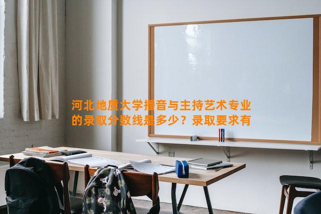 河北地质大学播音与主持艺术专业的录取分数线是多少？录取要求有哪些？