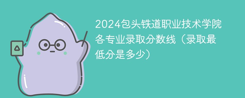 包头铁路职业学院的录取分数线是多少分？招生政策有哪些？