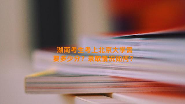 湖南考生考上北京大学需要多少分？录取情况如何？