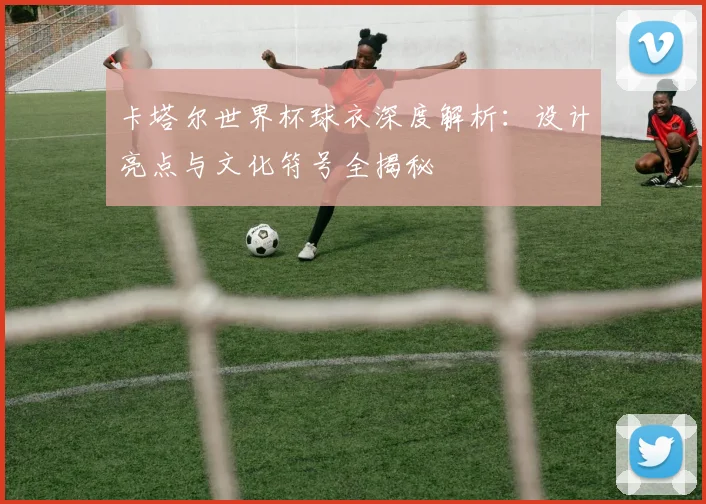 卡塔尔世界杯球衣深度解析:设计亮点与文化符号全揭秘