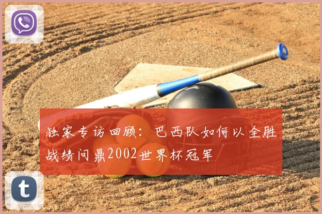独家专访回顾:巴西队如何以全胜战绩问鼎2002世界杯冠军