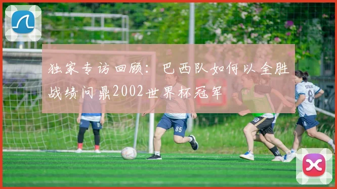 独家专访回顾:巴西队如何以全胜战绩问鼎2002世界杯冠军