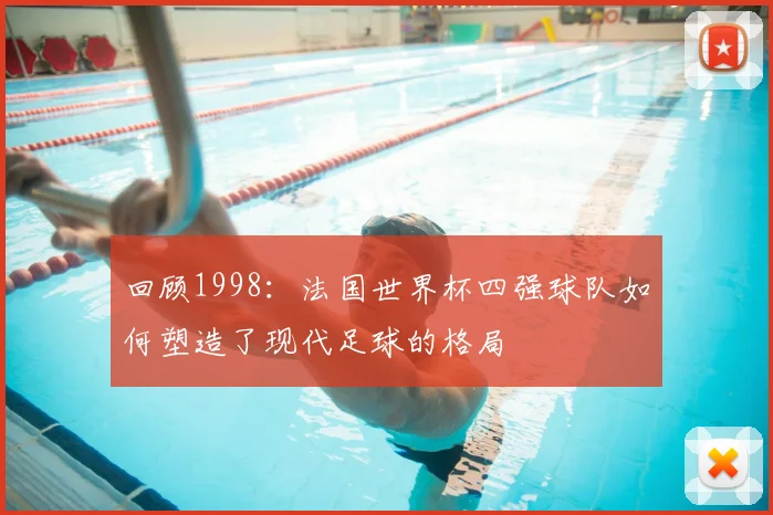 回顾1998:法国世界杯四强球队如何塑造了现代足球的格局