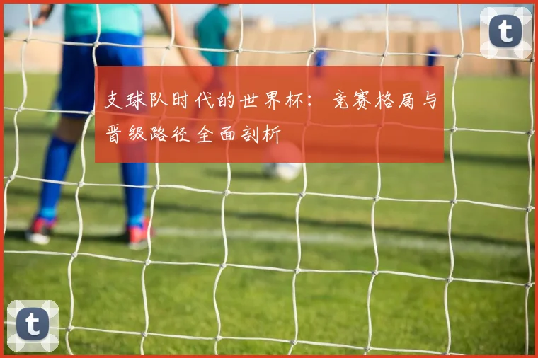 支球队时代的世界杯：竞赛格局与晋级路径全面剖析