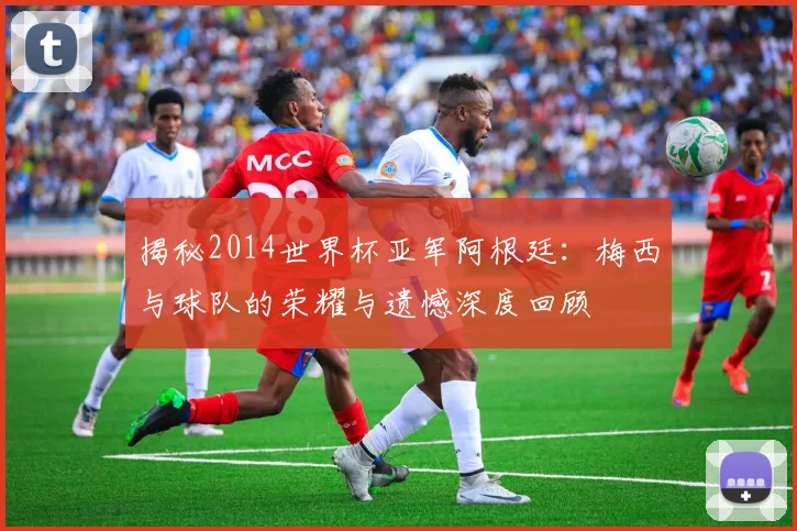 揭秘2014世界杯亚军阿根廷:梅西与球队的荣耀与遗憾深度回顾
