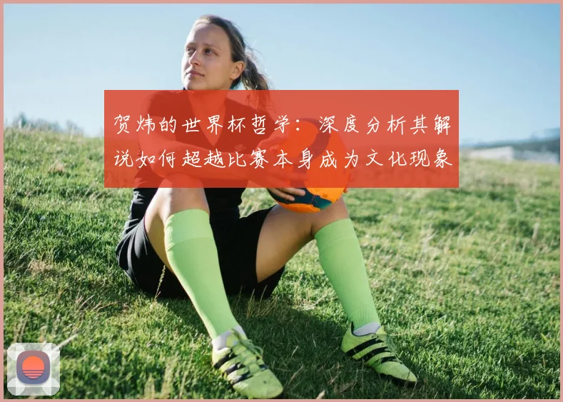 贺炜的世界杯哲学：深度分析其解说如何超越比赛本身成为文化现象