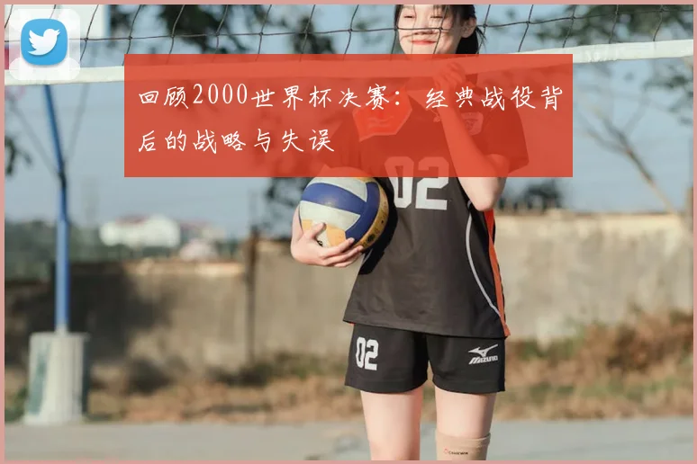 回顾2000世界杯决赛：经典战役背后的战略与失误