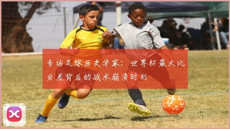 专访足球历史学家:世界杯最大比分差背后的战术崩溃时刻
