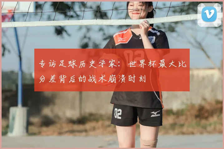 专访足球历史学家：世界杯最大比分差背后的战术崩溃时刻