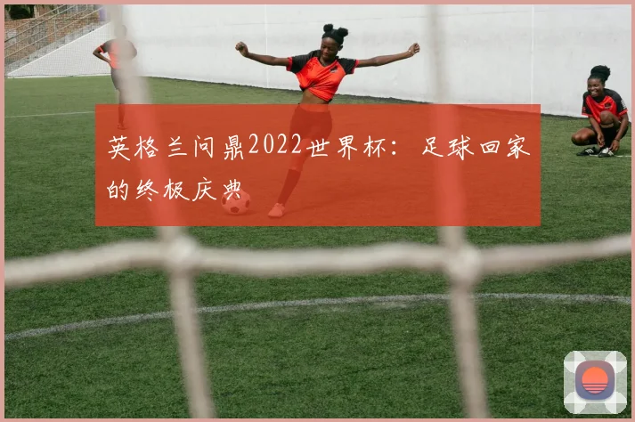 英格兰问鼎2022世界杯:足球回家的终极庆典