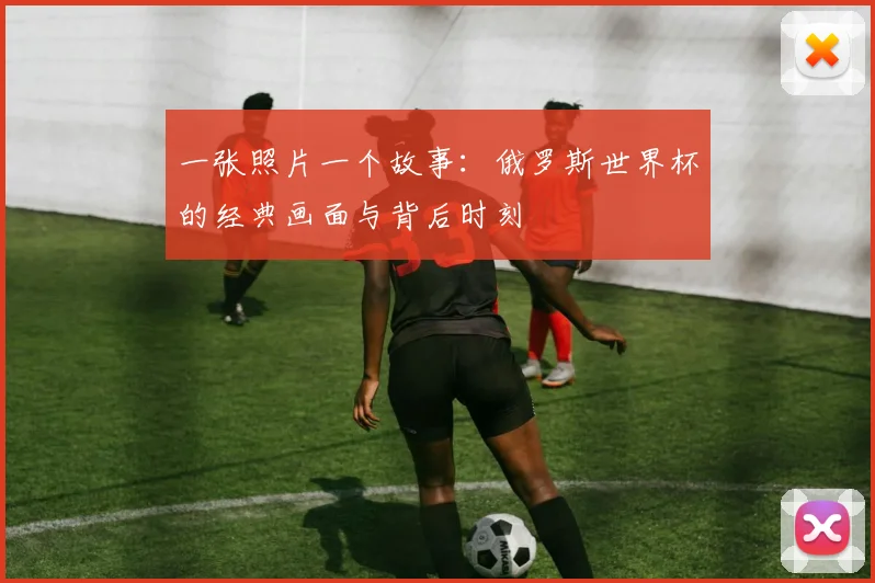 一张照片一个故事：俄罗斯世界杯的经典画面与背后时刻