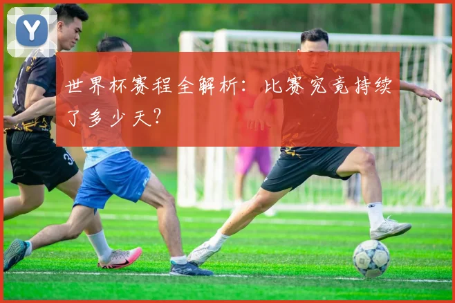 世界杯赛程全解析：比赛究竟持续了多少天？