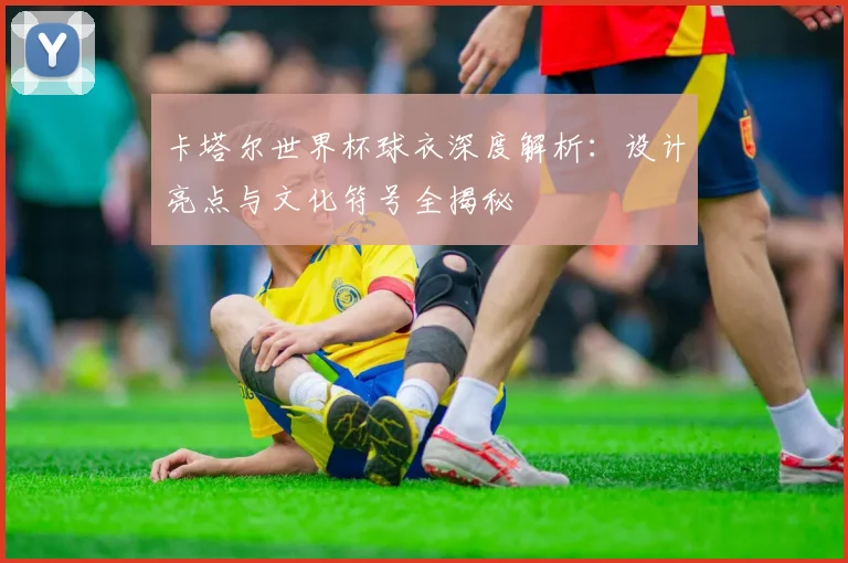 卡塔尔世界杯球衣深度解析：设计亮点与文化符号全揭秘