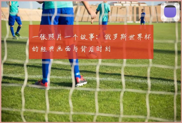 一张照片一个故事：俄罗斯世界杯的经典画面与背后时刻