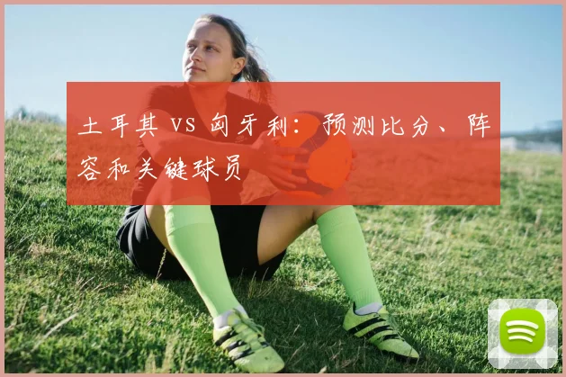 土耳其 vs 匈牙利：预测比分、阵容和关键球员