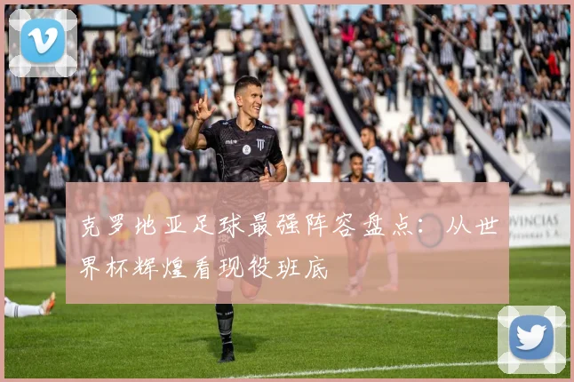 克罗地亚足球最强阵容盘点：从世界杯辉煌看现役班底