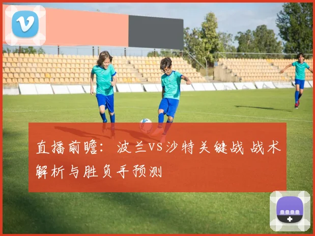 直播前瞻：波兰vs沙特关键战 战术解析与胜负手预测