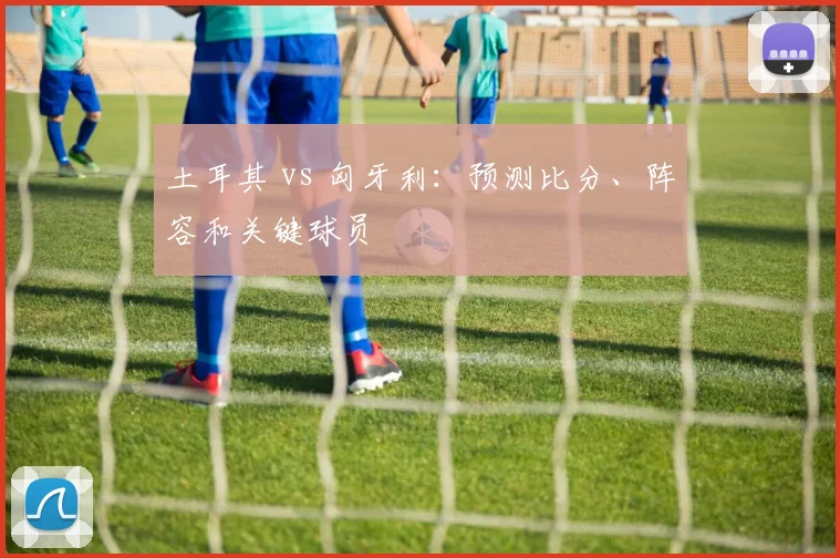 土耳其 vs 匈牙利：预测比分、阵容和关键球员