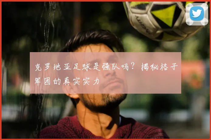 克罗地亚足球是强队吗？揭秘格子军团的真实实力