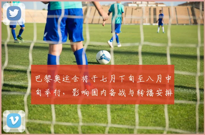 巴黎奥运会将于七月下旬至八月中旬举行，影响国内备战与转播安排