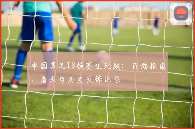 中国男足18强赛生死战：直播指南、看点与历史交锋记录
