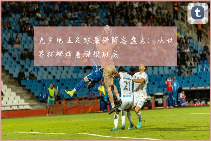 克罗地亚足球最强阵容盘点：从世界杯辉煌看现役班底