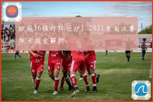 欧冠16强对阵出炉！2021年淘汰赛焦点战全解析