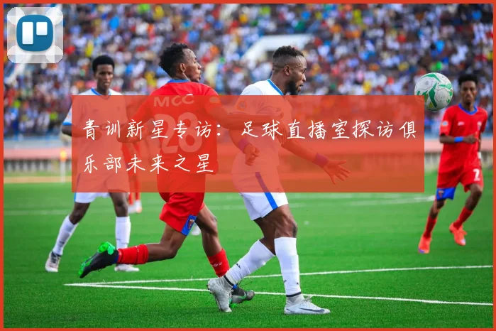 青训新星专访:足球直播室探访俱乐部未来之星