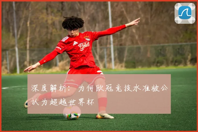 深度解析：为何欧冠竞技水准被公认为超越世界杯