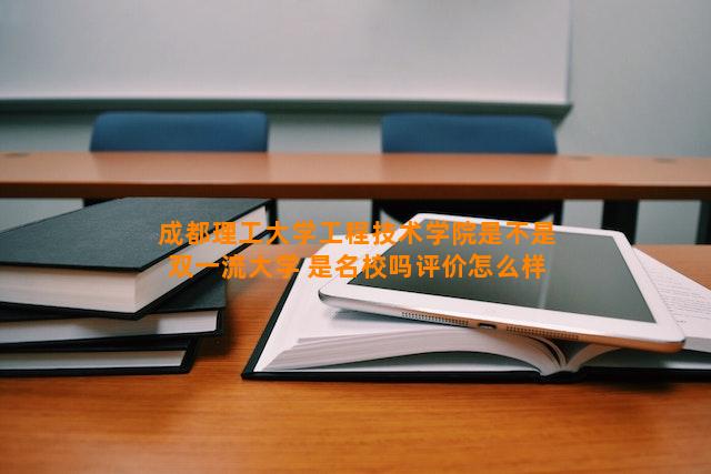 成都理工大学工程技术学院是不是双一流大学 是名校吗评价怎么样好不好