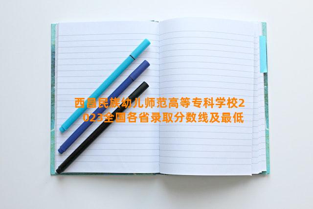 西昌民族幼儿师范高等专科学校2023全国各省录取分数线及最低位次 高考多少分能上