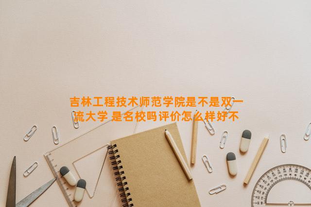 吉林工程技术师范学院是不是双一流大学 是名校吗评价怎么样好不好