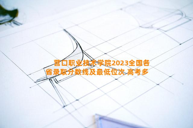 营口职业技术学院2023全国各省录取分数线及最低位次 高考多少分能上