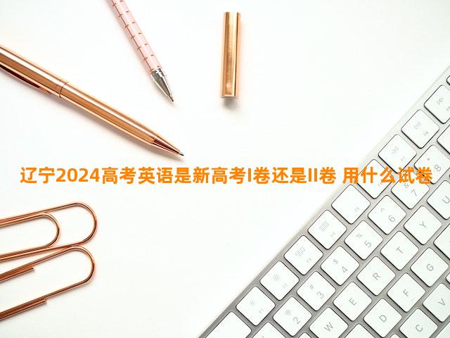 辽宁2024高考英语是新高考I卷还是II卷 用什么试卷