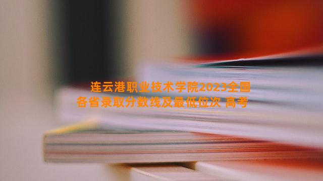 连云港职业技术学院2023全国各省录取分数线及最低位次 高考多少分能上