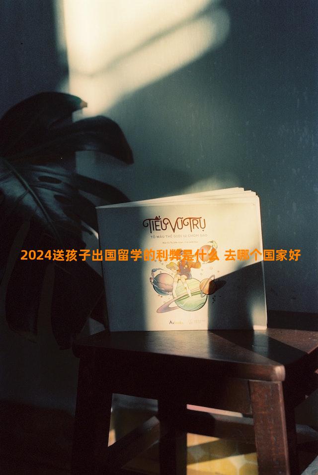 2024送孩子出国留学的利弊是什么 去哪个国家好