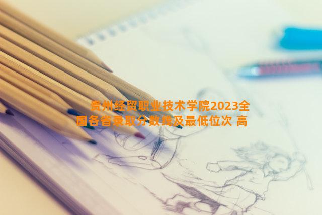 贵州经贸职业技术学院2023全国各省录取分数线及最低位次 高考多少分能上